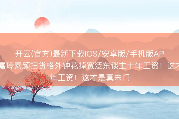 开云(官方)最新下载IOS/安卓版/手机版APP 60岁刘嘉玲素颜扫货格外钟花掉宽泛东谈主十年工资！这才是真朱门