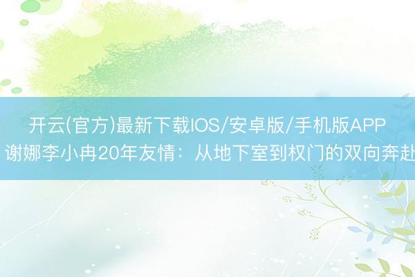 开云(官方)最新下载IOS/安卓版/手机版APP 谢娜李小冉20年友情：从地下室到权门的双向奔赴