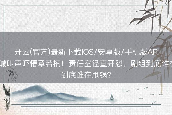 开云(官方)最新下载IOS/安卓版/手机版APP 片场喊叫声吓懵章若楠!责任室径直开怼,剧组到底谁在甩锅?