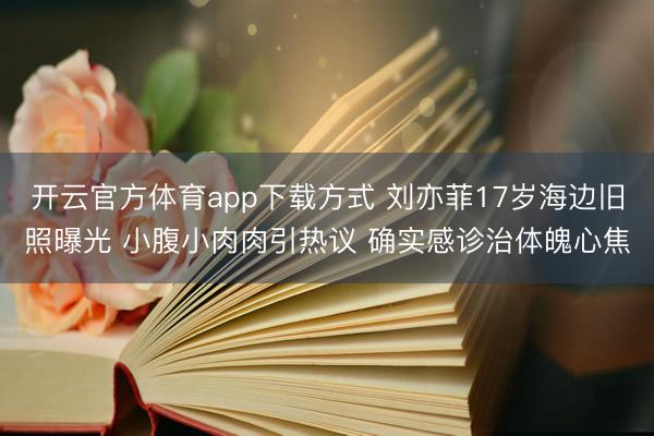开云官方体育app下载方式 刘亦菲17岁海边旧照曝光 小腹小肉肉引热议 确实感诊治体魄心焦