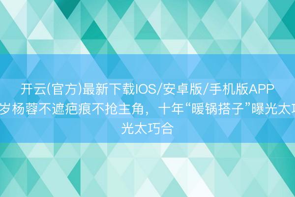 开云(官方)最新下载IOS/安卓版/手机版APP 43岁杨蓉不遮疤痕不抢主角，十年“暖锅搭子”曝光太巧合