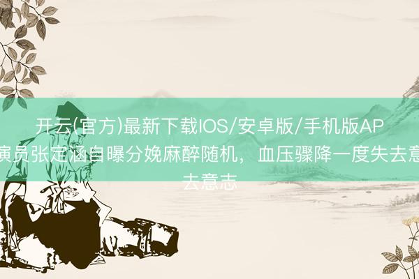 开云(官方)最新下载IOS/安卓版/手机版APP 演员张定涵自曝分娩麻醉随机，血压骤降一度失去意志