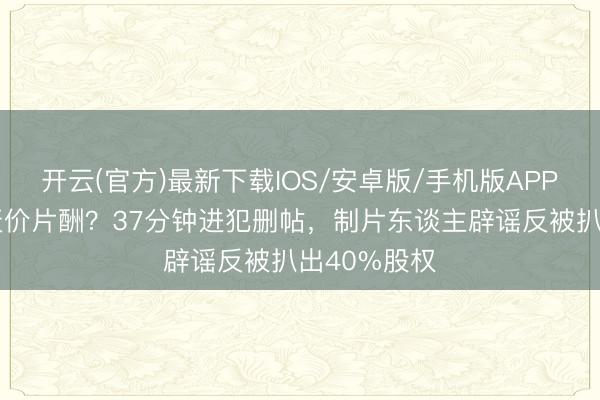开云(官方)最新下载IOS/安卓版/手机版APP 吴京被曝天价片酬？37分钟进犯删帖，制片东谈主辟谣反被扒出40%股权