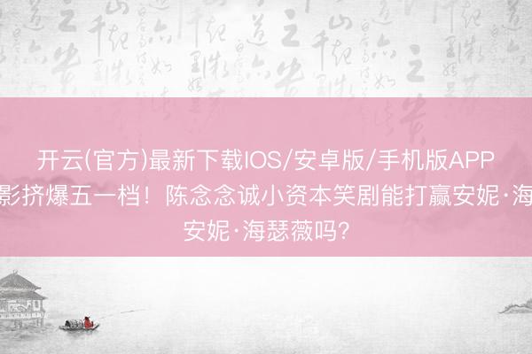 开云(官方)最新下载IOS/安卓版/手机版APP 19部电影挤爆五一档！陈念念诚小资本笑剧能打赢安妮·海瑟薇吗？
