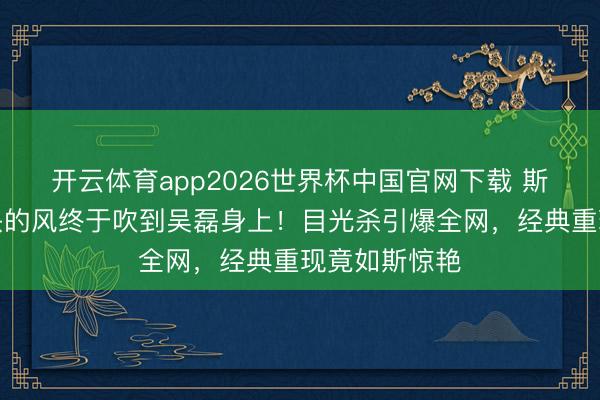 开云体育app2026世界杯中国官网下载 斯皮尔伯格镜头的风终于吹到吴磊身上！目光杀引爆全网，经典重现竟如斯惊艳