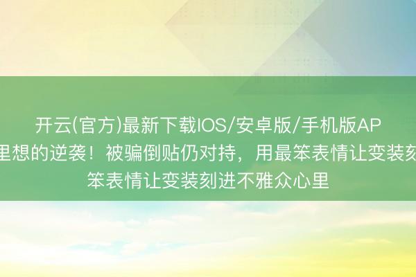 开云(官方)最新下载IOS/安卓版/手机版APP 短剧演员千里想的逆袭！被骗倒贴仍对持，用最笨表情让变装刻进不雅众心里