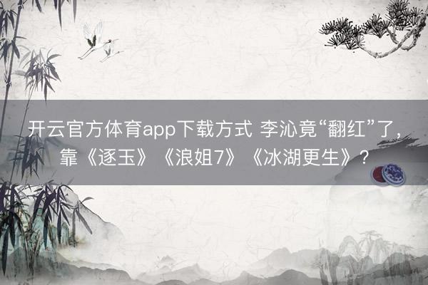 开云官方体育app下载方式 李沁竟“翻红”了，靠《逐玉》《浪姐7》《冰湖更生》？