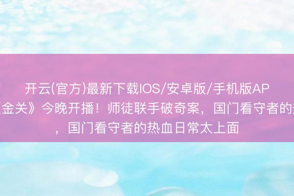 开云(官方)最新下载IOS/安卓版/手机版APP 海关旅检剧《金关》今晚开播！师徒联手破奇案，国门看守者的热血日常太上面