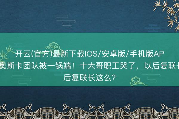 开云(官方)最新下载IOS/安卓版/手机版APP 漫威奥斯卡团队被一锅端！十大哥职工哭了，以后复联长这么？