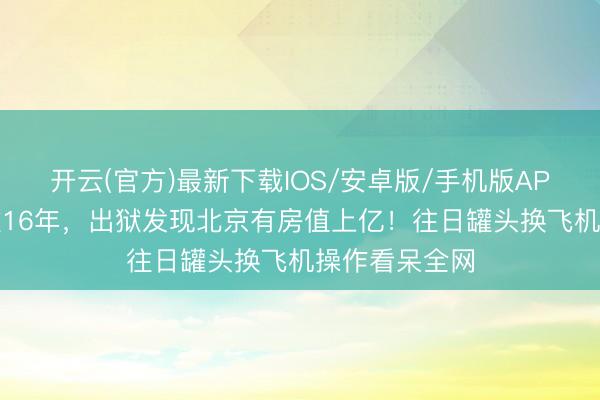 开云(官方)最新下载IOS/安卓版/手机版APP 汽锅工下狱16年，出狱发现北京有房值上亿！往日罐头换飞机操作看呆全网