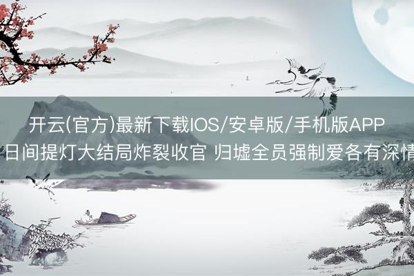 开云(官方)最新下载IOS/安卓版/手机版APP 日间提灯大结局炸裂收官 归墟全员强制爱各有深情
