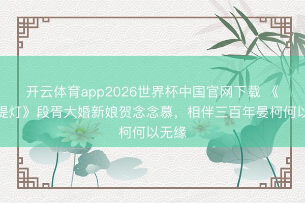 开云体育app2026世界杯中国官网下载 《白天提灯》段胥大婚新娘贺念念慕，相伴三百年晏柯何以无缘