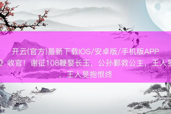 开云(官方)最新下载IOS/安卓版/手机版APP 《逐玉》收官！谢征108鞭娶长玉，公孙鄞救公主，王人旻抱恨终