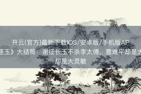 开云(官方)最新下载IOS/安卓版/手机版APP 《逐玉》大结局：谢征长玉不杀李太傅，意难平却是大灵敏