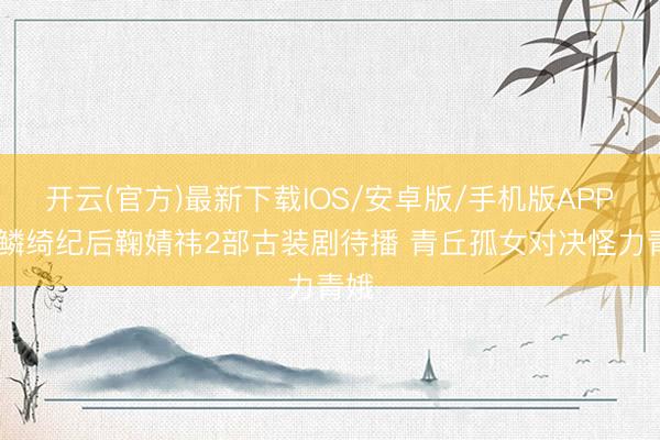 开云(官方)最新下载IOS/安卓版/手机版APP 月鳞绮纪后鞠婧祎2部古装剧待播 青丘孤女对决怪力青娥