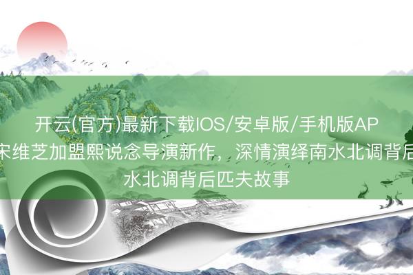 开云(官方)最新下载IOS/安卓版/手机版APP 老戏骨宋维芝加盟熙说念导演新作,深情演绎南水北调背后匹夫故事