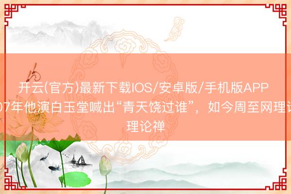开云(官方)最新下载IOS/安卓版/手机版APP 2007年他演白玉堂喊出“青天饶过谁”,如今周至网理论禅