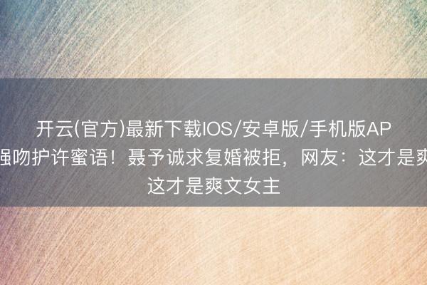 开云(官方)最新下载IOS/安卓版/手机版APP 纪封强吻护许蜜语！聂予诚求复婚被拒，网友：这才是爽文女主