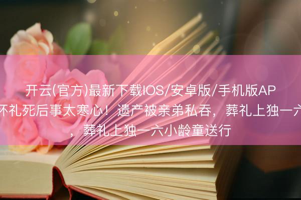 开云(官方)最新下载IOS/安卓版/手机版APP “沙僧”闫怀礼死后事太寒心！遗产被亲弟私吞，葬礼上独一六小龄童送行