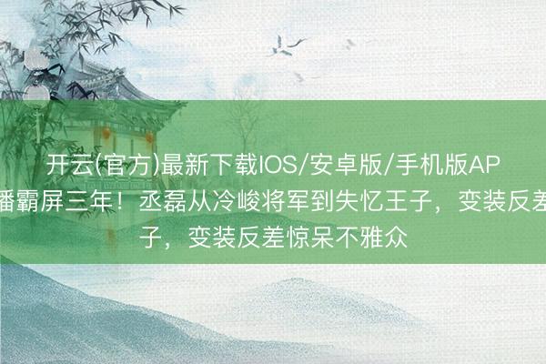 开云(官方)最新下载IOS/安卓版/手机版APP 六部剧连播霸屏三年！丞磊从冷峻将军到失忆王子，变装反差惊呆不雅众