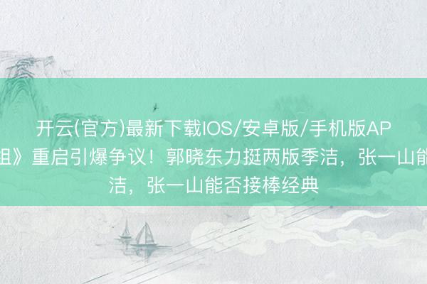 开云(官方)最新下载IOS/安卓版/手机版APP 《重案六组》重启引爆争议！郭晓东力挺两版季洁，张一山能否接棒经典