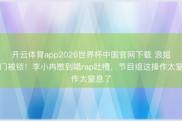 开云体育app2026世界杯中国官网下载 浪姐茅厕门被锁！李小冉憋到唱rap吐槽，节目组这操作太窒息了