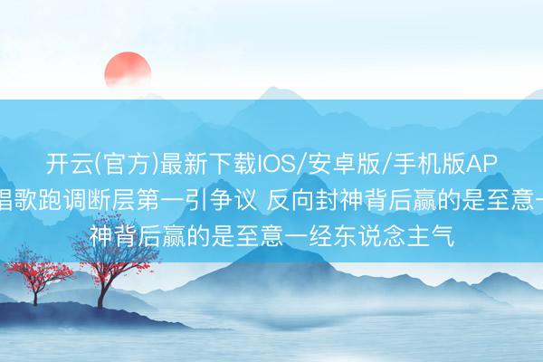 开云(官方)最新下载IOS/安卓版/手机版APP 50岁李小冉唱歌跑调断层第一引争议 反向封神背后赢的是至意一经东说念主气