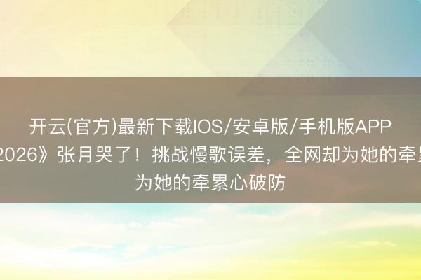 开云(官方)最新下载IOS/安卓版/手机版APP 《乘风2026》张月哭了！挑战慢歌误差，全网却为她的牵累心破防