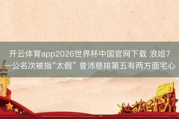开云体育app2026世界杯中国官网下载 浪姐7一公名次被指“太假” 曾沛慈排第五有两方面宅心
