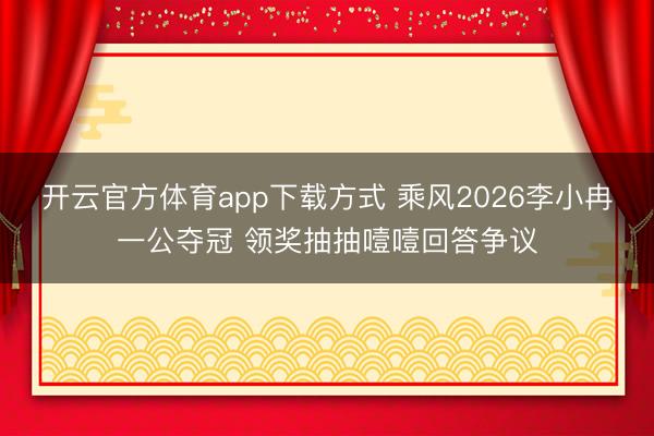 开云官方体育app下载方式 乘风2026李小冉一公夺冠 领奖抽抽噎噎回答争议