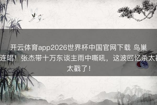 开云体育app2026世界杯中国官网下载 鸟巢十六连唱！张杰带十万东谈主雨中嘶吼，这波回忆杀太戳了！