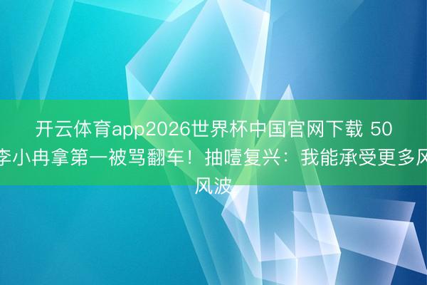 开云体育app2026世界杯中国官网下载 50岁李小冉拿第一被骂翻车！抽噎复兴：我能承受更多风波