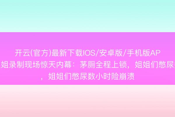 开云(官方)最新下载IOS/安卓版/手机版APP 谢娜爆料浪姐录制现场惊天内幕：茅厕全程上锁，姐姐们憋尿数小时险崩溃