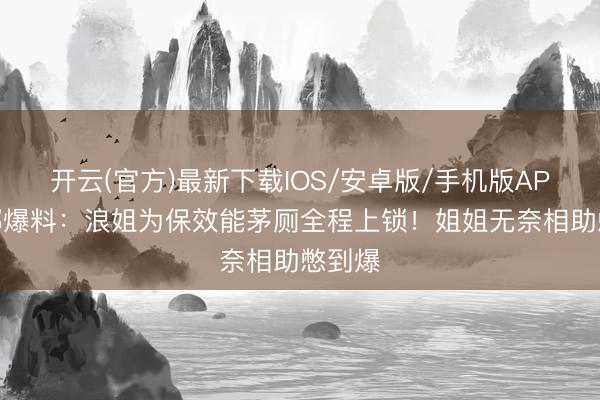 开云(官方)最新下载IOS/安卓版/手机版APP 谢娜爆料:浪姐为保效能茅厕全程上锁!姐姐无奈相助憋到爆