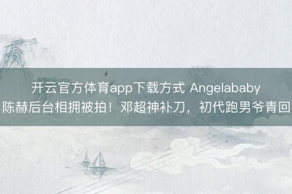 开云官方体育app下载方式 Angelababy陈赫后台相拥被拍！邓超神补刀，初代跑男爷青回