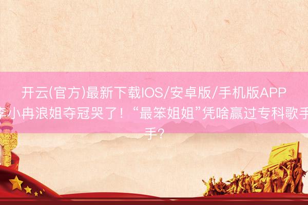 开云(官方)最新下载IOS/安卓版/手机版APP 李小冉浪姐夺冠哭了！“最笨姐姐”凭啥赢过专科歌手？