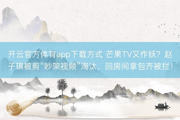 开云官方体育app下载方式 芒果TV又作妖？赵子琪被剪“吵架视频”淘汰，回房间拿包齐被拦！