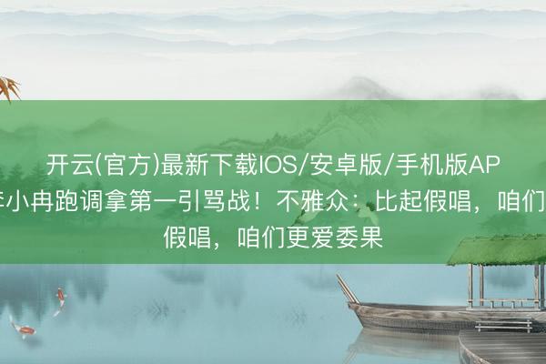 开云(官方)最新下载IOS/安卓版/手机版APP 50岁李小冉跑调拿第一引骂战！不雅众：比起假唱，咱们更爱委果