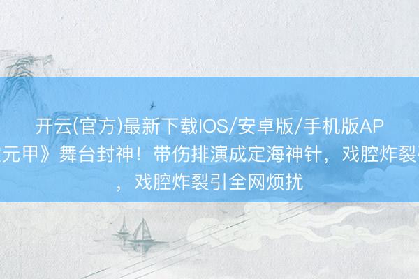 开云(官方)最新下载IOS/安卓版/手机版APP 张月《霍元甲》舞台封神!带伤排演成定海神针,戏腔炸裂引全网烦扰