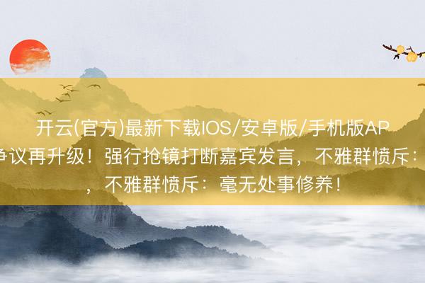 开云(官方)最新下载IOS/安卓版/手机版APP 张大大主执争议再升级！强行抢镜打断嘉宾发言，不雅群愤斥：毫无处事修养！