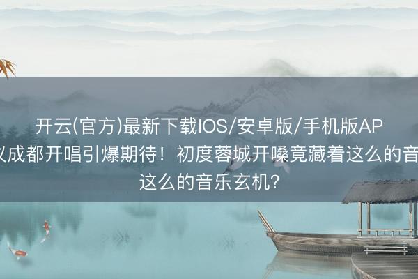 开云(官方)最新下载IOS/安卓版/手机版APP 陈洁仪成都开唱引爆期待！初度蓉城开嗓竟藏着这么的音乐玄机？
