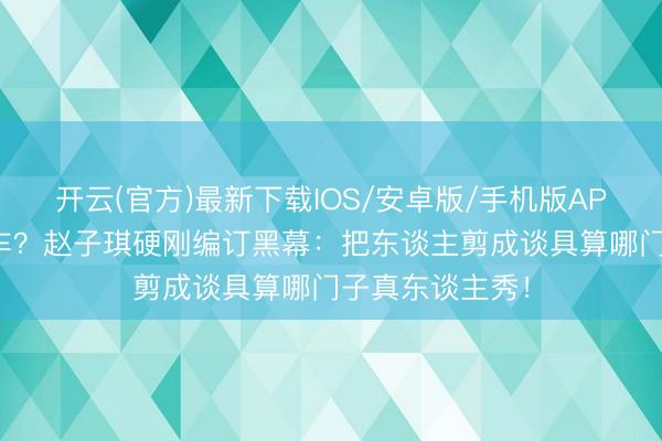 开云(官方)最新下载IOS/安卓版/手机版APP 芒果台又翻车？赵子琪硬刚编订黑幕：把东谈主剪成谈具算哪门子真东谈主秀！