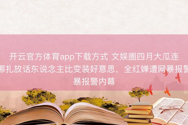 开云官方体育app下载方式 文娱圈四月大瓜连连！娜扎放话东说念主比变装好意思，全红婵遭网暴报警内幕