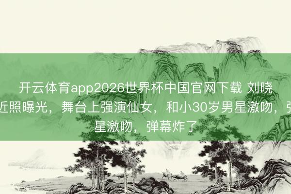 开云体育app2026世界杯中国官网下载 刘晓庆75岁近照曝光，舞台上强演仙女，和小30岁男星激吻，弹幕炸了