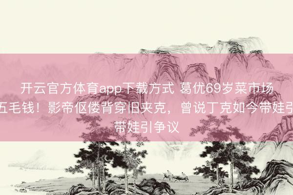 开云官方体育app下载方式 葛优69岁菜市场砍价五毛钱！影帝伛偻背穿旧夹克，曾说丁克如今带娃引争议