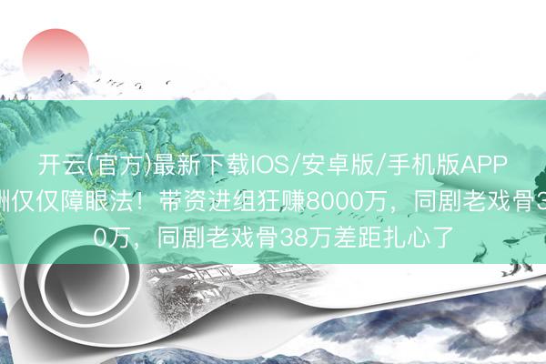 开云(官方)最新下载IOS/安卓版/手机版APP 杨幂300万片酬仅仅障眼法！带资进组狂赚8000万，同剧老戏骨38万差距扎心了
