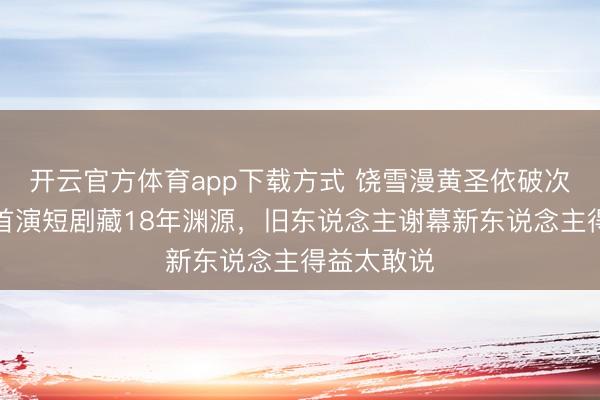 开云官方体育app下载方式 饶雪漫黄圣依破次元和洽！首演短剧藏18年渊源，旧东说念主谢幕新东说念主得益太敢说