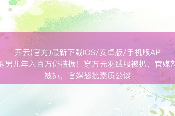 开云(官方)最新下载IOS/安卓版/手机版APP 闫学晶哭诉男儿年入百万仍拮据!穿万元羽绒服被扒,官媒怒批素质公谈