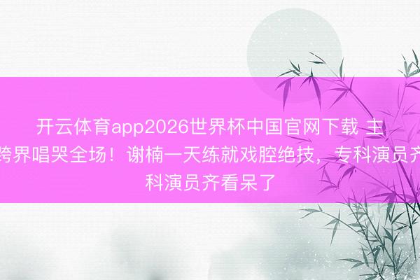 开云体育app2026世界杯中国官网下载 主握女王跨界唱哭全场！谢楠一天练就戏腔绝技，专科演员齐看呆了