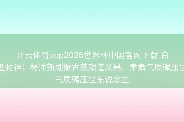 开云体育app2026世界杯中国官网下载 白衣书生造型封神！杨洋新剧掀古装颜值风暴，肃肃气质碾压世东说念主